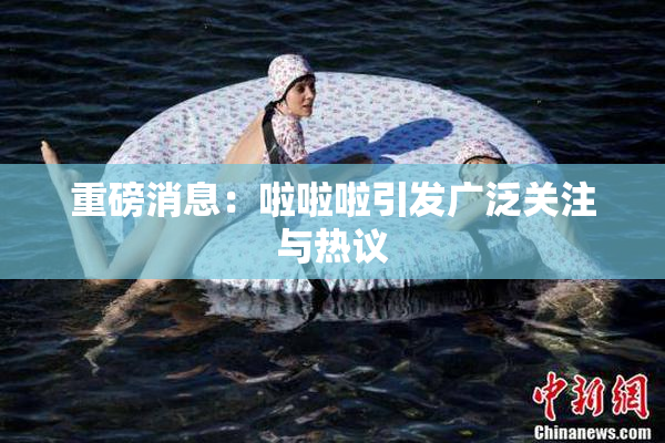 重磅消息：啦啦啦引发广泛关注与热议