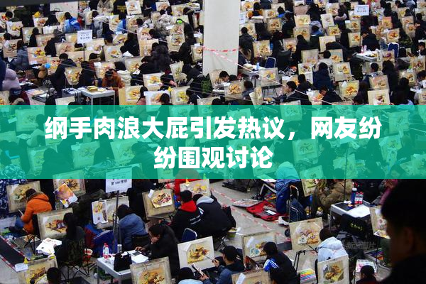 纲手肉浪大屁引发热议，网友纷纷围观讨论