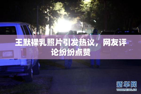 王默裸乳照片引发热议，网友评论纷纷点赞
