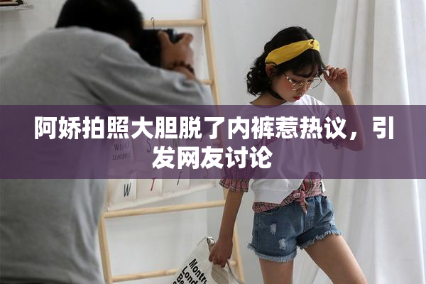 阿娇拍照大胆脱了内裤惹热议，引发网友讨论