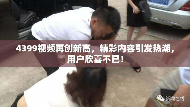 4399视频再创新高，精彩内容引发热潮，用户欣喜不已！