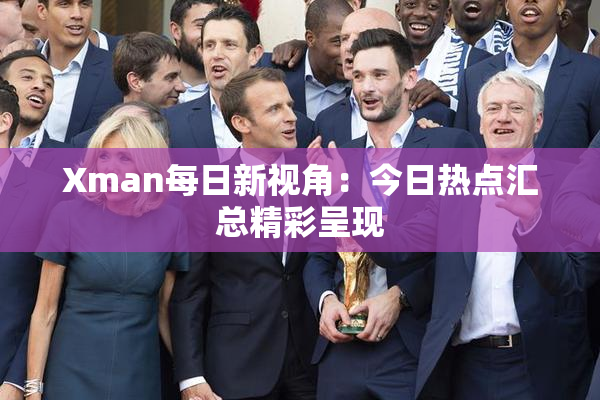 Xman每日新视角：今日热点汇总精彩呈现