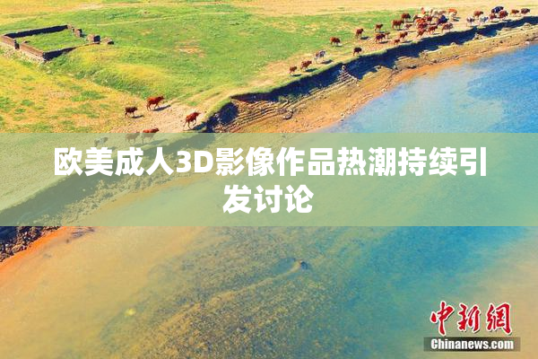 欧美成人3D影像作品热潮持续引发讨论