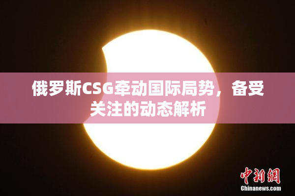 俄罗斯CSG牵动国际局势，备受关注的动态解析