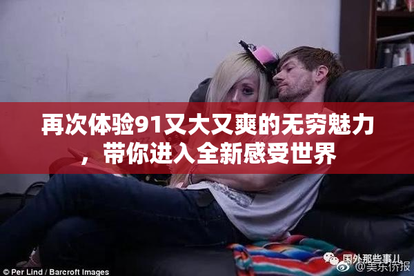 再次体验91又大又爽的无穷魅力，带你进入全新感受世界