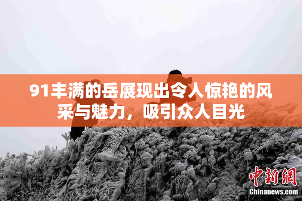 91丰满的岳展现出令人惊艳的风采与魅力，吸引众人目光
