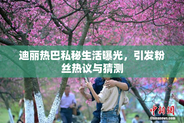 迪丽热巴私秘生活曝光，引发粉丝热议与猜测