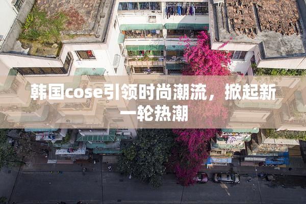 韩国cose引领时尚潮流，掀起新一轮热潮