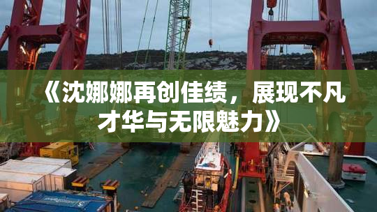 《沈娜娜再创佳绩，展现不凡才华与无限魅力》