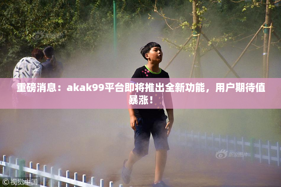 重磅消息：akak99平台即将推出全新功能，用户期待值暴涨！