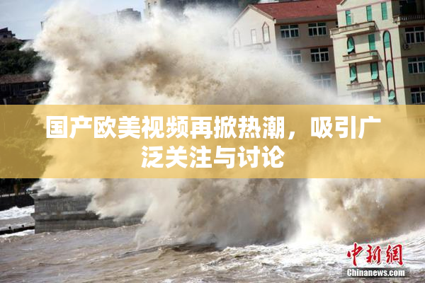 国产欧美视频再掀热潮，吸引广泛关注与讨论