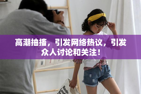 高潮抽搐，引发网络热议，引发众人讨论和关注！