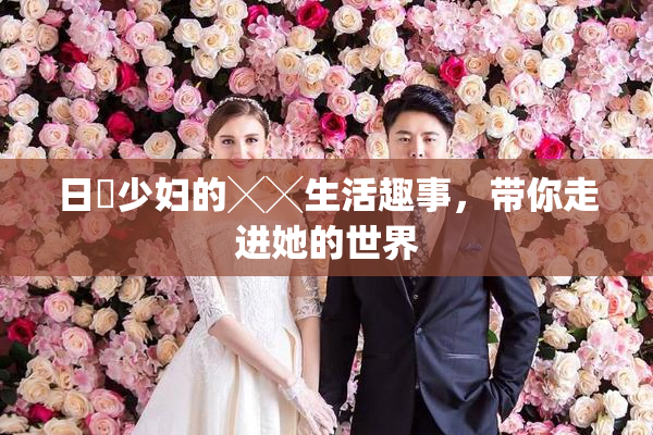 日夲少妇的╳╳生活趣事，带你走进她的世界