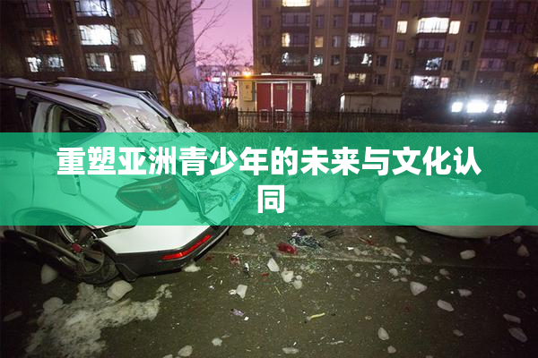 重塑亚洲青少年的未来与文化认同