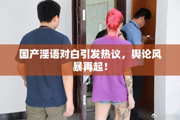 国产淫语对白引发热议，舆论风暴再起！