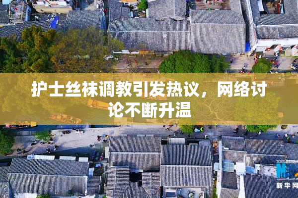 护士丝袜调教引发热议，网络讨论不断升温