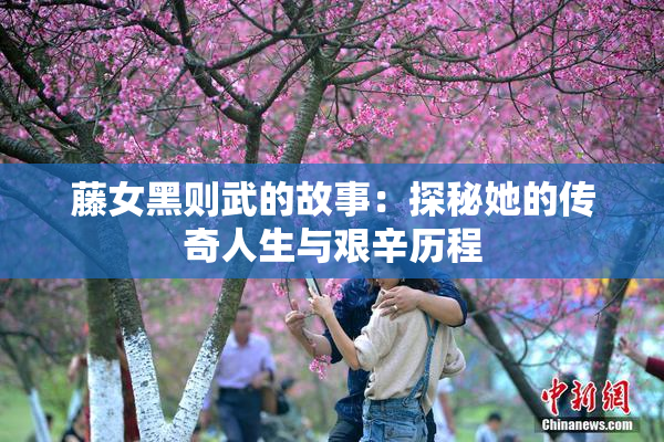 藤女黑则武的故事：探秘她的传奇人生与艰辛历程