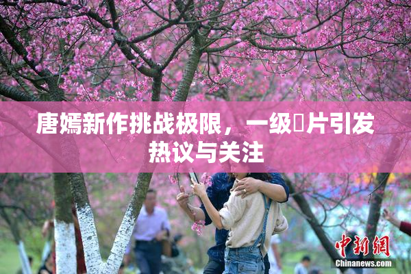 唐嫣新作挑战极限，一级婬片引发热议与关注