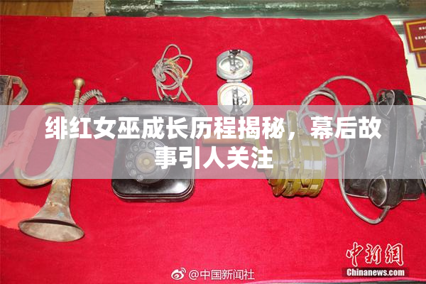 绯红女巫成长历程揭秘，幕后故事引人关注