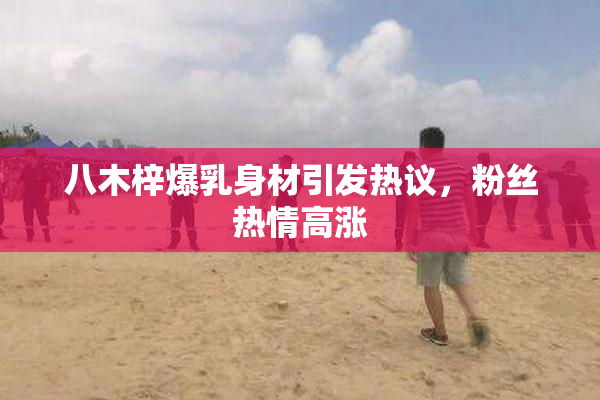 八木梓爆乳身材引发热议，粉丝热情高涨