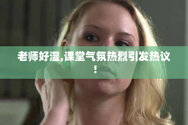 老师好湿,课堂气氛热烈引发热议！