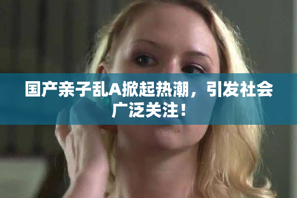 国产亲子乱A掀起热潮，引发社会广泛关注！