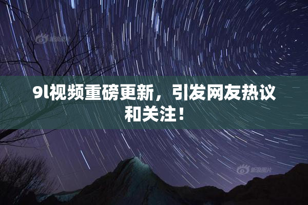 9l视频重磅更新，引发网友热议和关注！