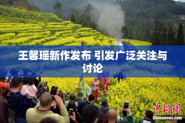王馨瑶新作发布 引发广泛关注与讨论