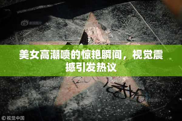 美女高潮喷的惊艳瞬间，视觉震撼引发热议