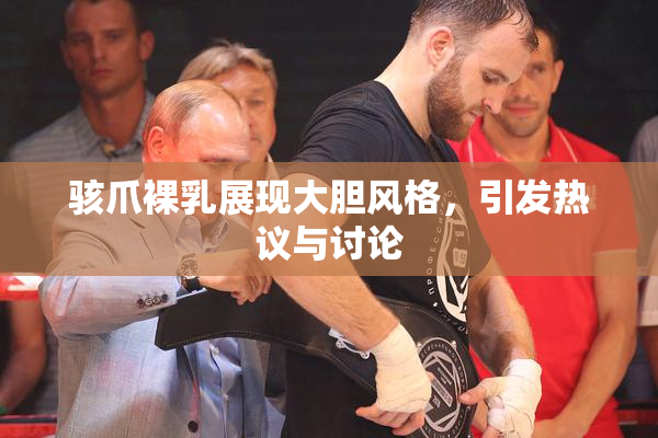 骇爪裸乳展现大胆风格，引发热议与讨论