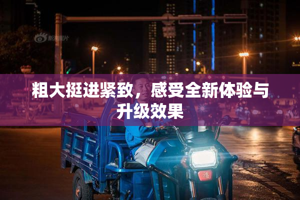 粗大挺进紧致，感受全新体验与升级效果