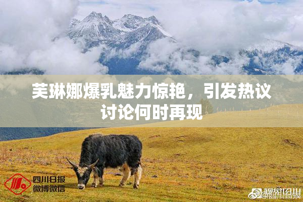 芙琳娜爆乳魅力惊艳，引发热议讨论何时再现
