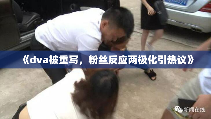 《dva被重写，粉丝反应两极化引热议》