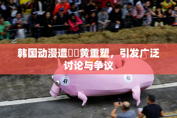 韩国动漫遭❌‌黄重塑，引发广泛讨论与争议