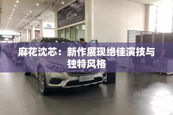麻花沈芯：新作展现绝佳演技与独特风格