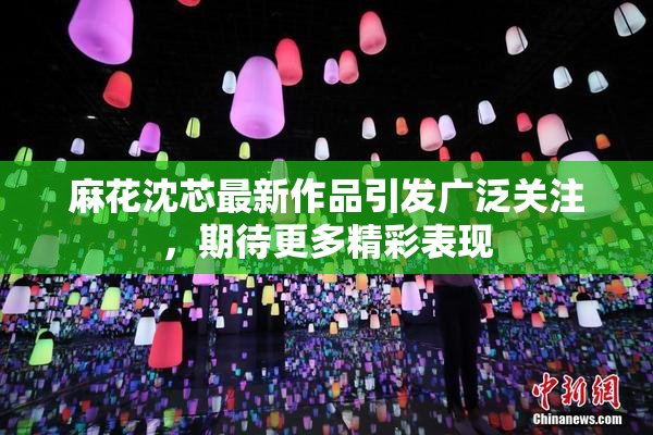 麻花沈芯最新作品引发广泛关注，期待更多精彩表现