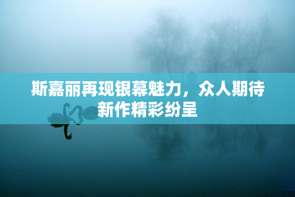 斯嘉丽再现银幕魅力，众人期待新作精彩纷呈