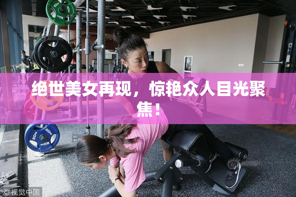 绝世美女再现，惊艳众人目光聚焦！