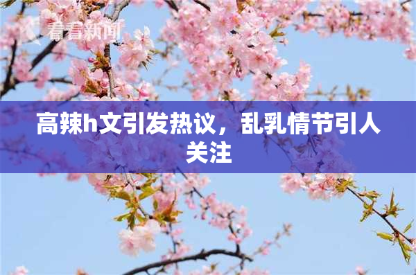 高辣h文引发热议，乱乳情节引人关注