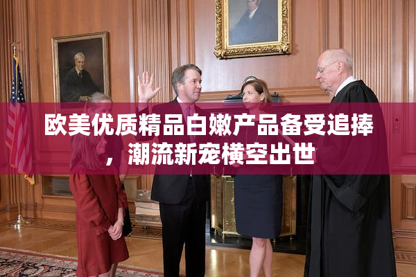 欧美优质精品白嫩产品备受追捧，潮流新宠横空出世
