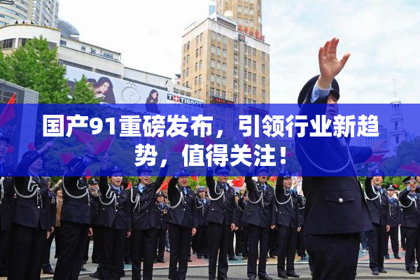 国产91重磅发布，引领行业新趋势，值得关注！