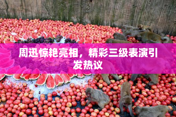 周迅惊艳亮相，精彩三级表演引发热议