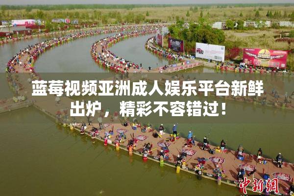 蓝莓视频亚洲成人娱乐平台新鲜出炉，精彩不容错过！