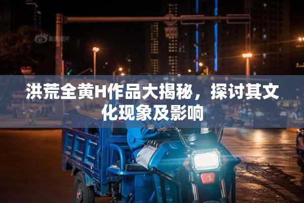 洪荒全黄H作品大揭秘，探讨其文化现象及影响