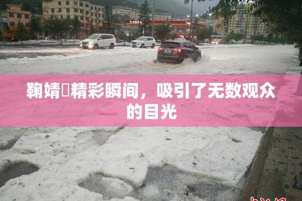 鞠婧祎精彩瞬间，吸引了无数观众的目光