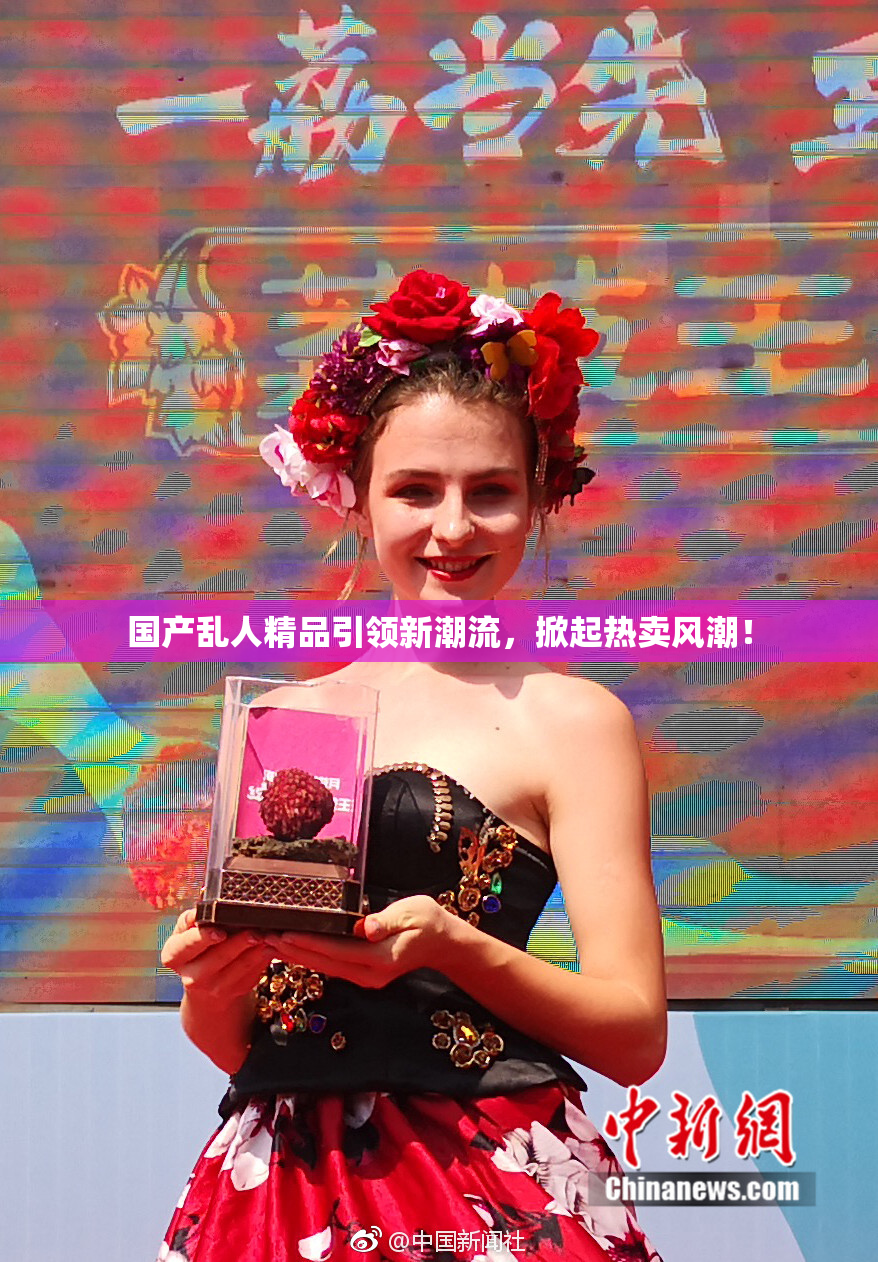 国产乱人精品引领新潮流，掀起热卖风潮！