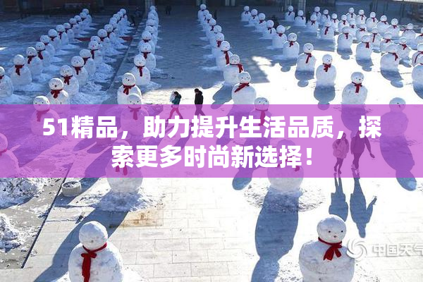 51精品，助力提升生活品质，探索更多时尚新选择！
