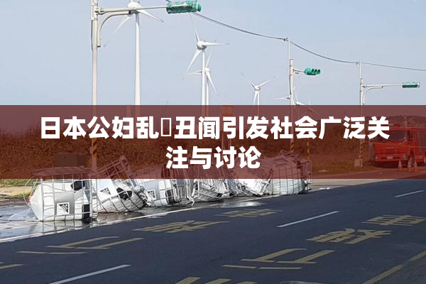 日本公妇乱婬丑闻引发社会广泛关注与讨论