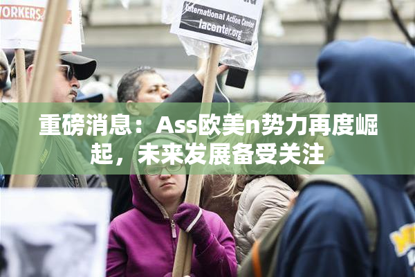 重磅消息：Ass欧美n势力再度崛起，未来发展备受关注