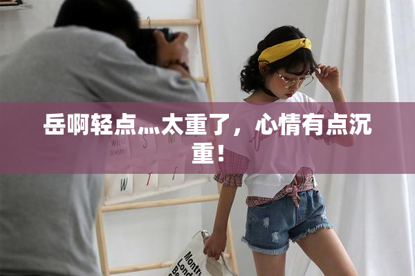 岳啊轻点灬太重了，心情有点沉重！